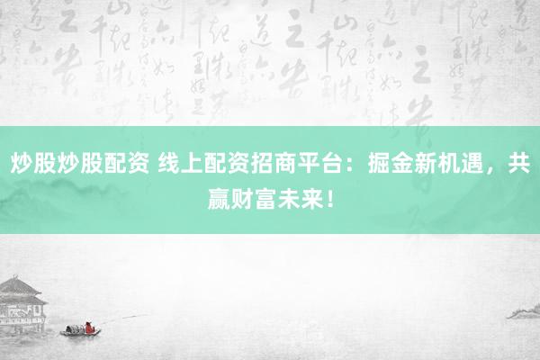 炒股炒股配资 线上配资招商平台：掘金新机遇，共赢财富未来！