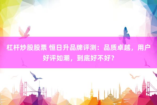 杠杆炒股股票 恒日升品牌评测：品质卓越，用户好评如潮，到底好不好？