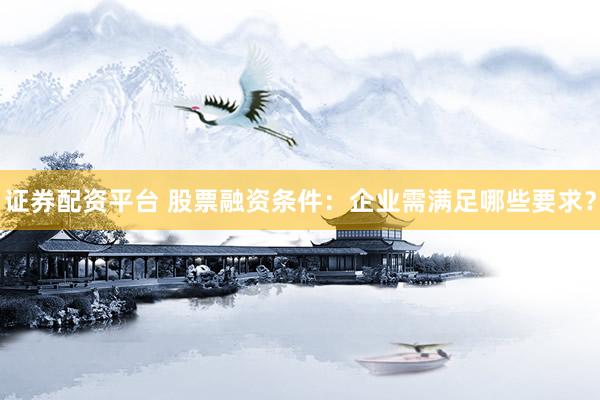 证券配资平台 股票融资条件：企业需满足哪些要求？