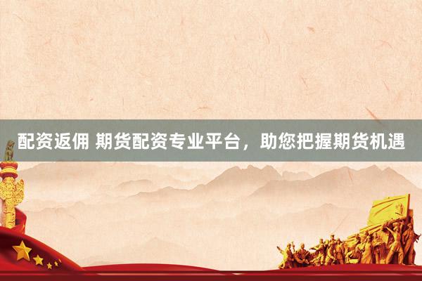 配资返佣 期货配资专业平台，助您把握期货机遇