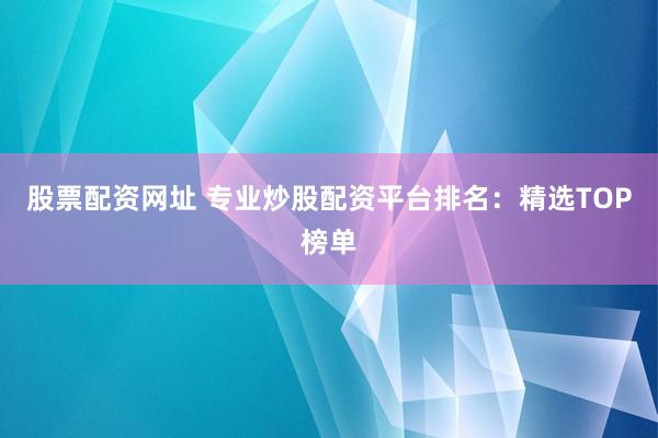 股票配资网址 专业炒股配资平台排名：精选TOP榜单