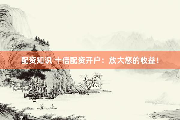 配资知识 十倍配资开户：放大您的收益！