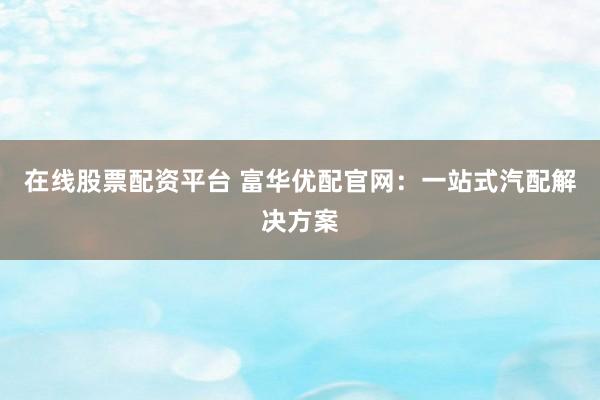 在线股票配资平台 富华优配官网:一站式汽配解决方案