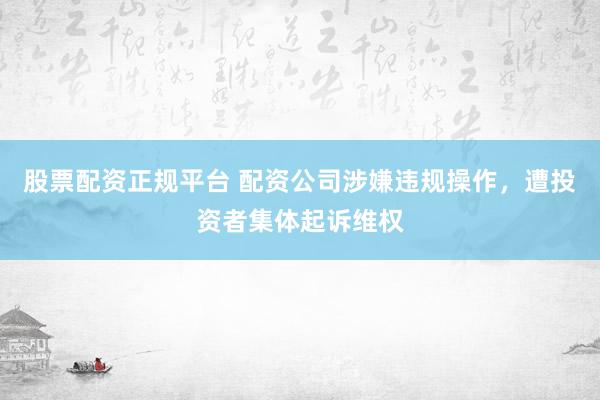 股票配资正规平台 配资公司涉嫌违规操作，遭投资者集体起诉维权