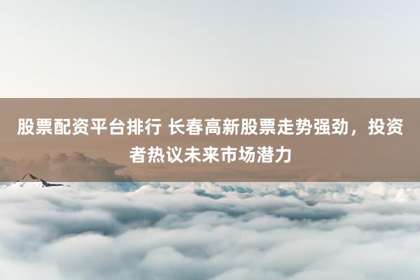 股票配资平台排行 长春高新股票走势强劲，投资者热议未来市场潜力
