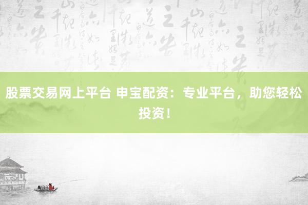 股票交易网上平台 申宝配资:专业平台,助您轻松投资!