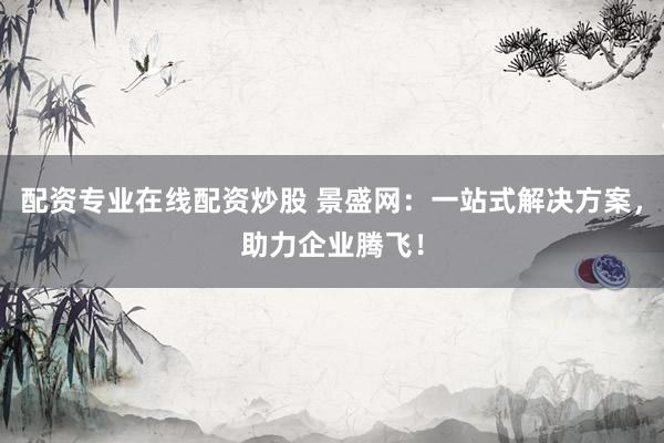 配资专业在线配资炒股 景盛网:一站式解决方案,助力企业腾飞!