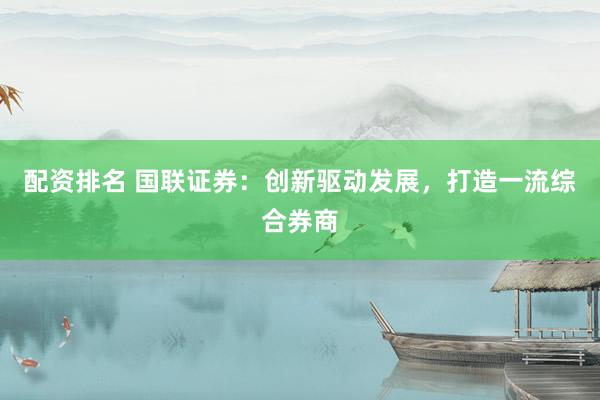 配资排名 国联证券:创新驱动发展,打造一流综合券商