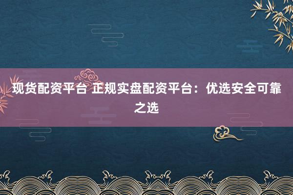 现货配资平台 正规实盘配资平台：优选安全可靠之选