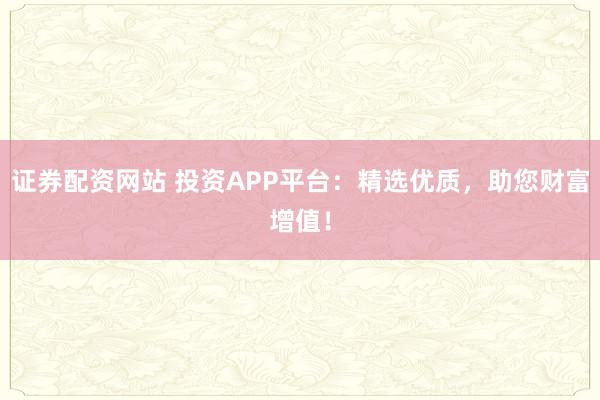 证券配资网站 投资APP平台：精选优质，助您财富增值！