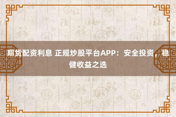 期货配资利息 正规炒股平台APP：安全投资，稳健收益之选