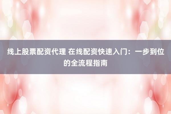 线上股票配资代理 在线配资快速入门:一步到位的全流程指南