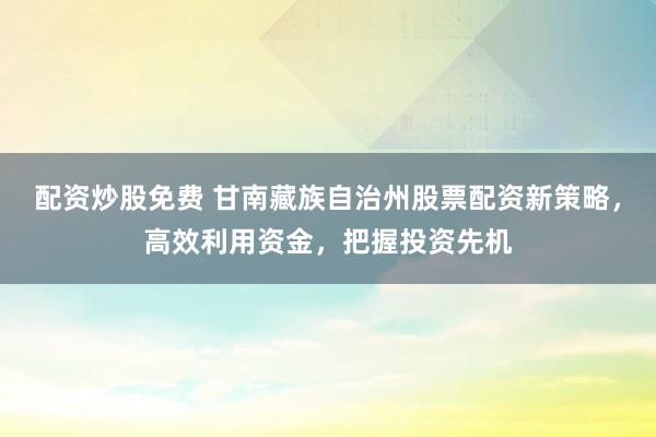 配资炒股免费 甘南藏族自治州股票配资新策略,高效利用资金,把握投资先机