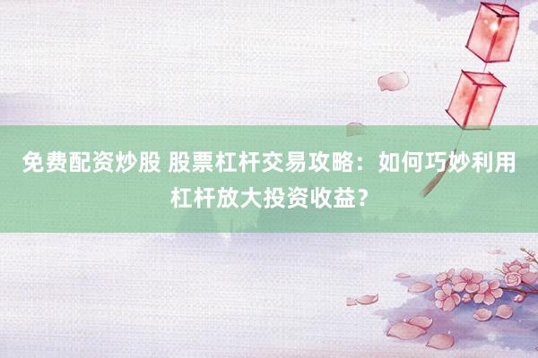 免费配资炒股 股票杠杆交易攻略：如何巧妙利用杠杆放大投资收益？