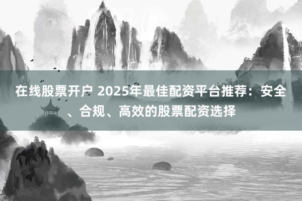 在线股票开户 2025年最佳配资平台推荐:安全、合规、高效的股票配资选择