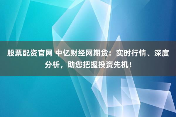 股票配资官网 中亿财经网期货:实时行情、深度分析,助您把握投资先机!