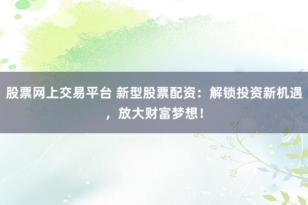 股票网上交易平台 新型股票配资:解锁投资新机遇,放大财富梦想!
