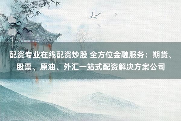配资专业在线配资炒股 全方位金融服务:期货、股票、原油、外汇一站式配资解决方案公司