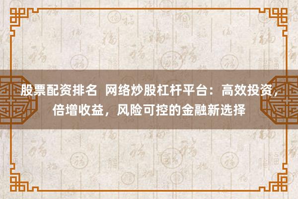 股票配资排名 网络炒股杠杆平台:高效投资,倍增收益,风险可控的金融新选择