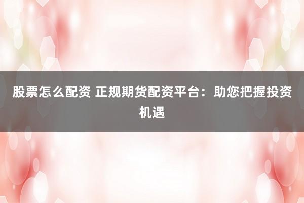 股票怎么配资 正规期货配资平台：助您把握投资机遇