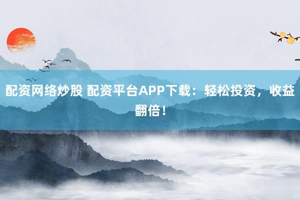 配资网络炒股 配资平台APP下载：轻松投资，收益翻倍！