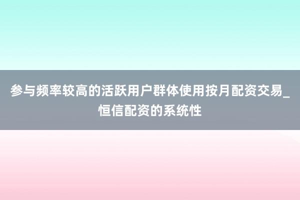 参与频率较高的活跃用户群体使用按月配资交易_恒信配资的系统性