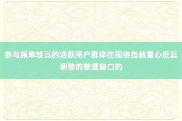 参与频率较高的活跃用户群体在围绕指数重心反复调整的整理窗口的