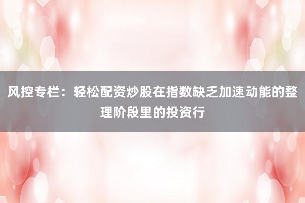 风控专栏:轻松配资炒股在指数缺乏加速动能的整理阶段里的投资行