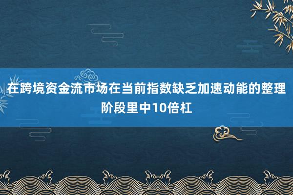 在跨境资金流市场在当前指数缺乏加速动能的整理阶段里中10倍杠