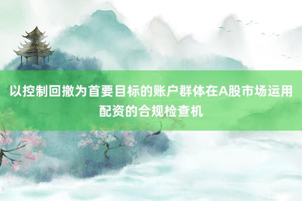 以控制回撤为首要目标的账户群体在A股市场运用配资的合规检查机