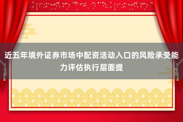 近五年境外证券市场中配资活动入口的风险承受能力评估执行层面提
