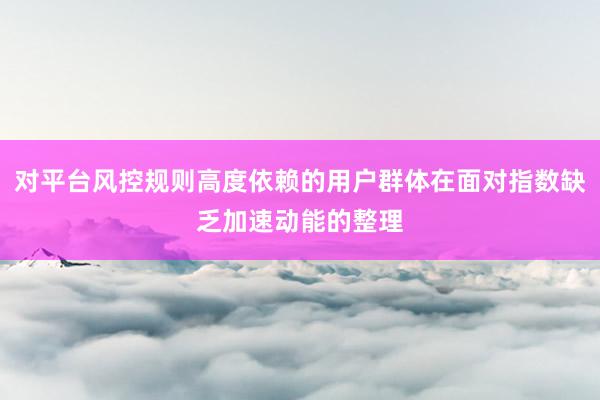 对平台风控规则高度依赖的用户群体在面对指数缺乏加速动能的整理