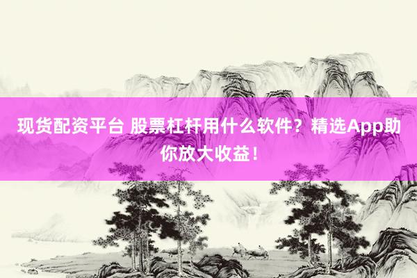 现货配资平台 股票杠杆用什么软件？精选App助你放大收益！