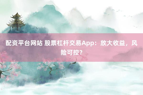 配资平台网站 股票杠杆交易App：放大收益，风险可控？
