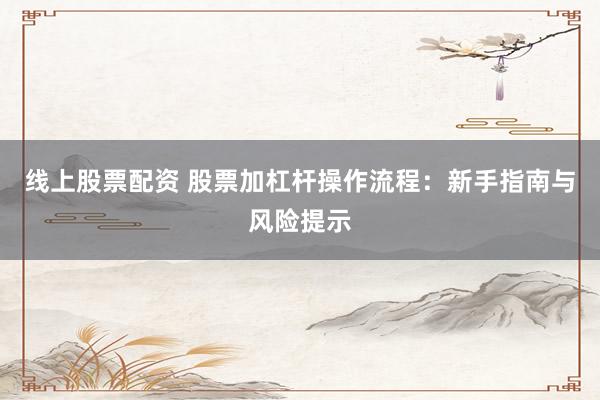 线上股票配资 股票加杠杆操作流程：新手指南与风险提示