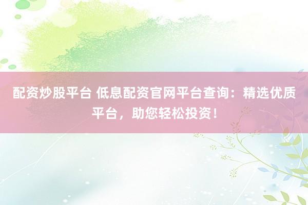 配资炒股平台 低息配资官网平台查询：精选优质平台，助您轻松投资！