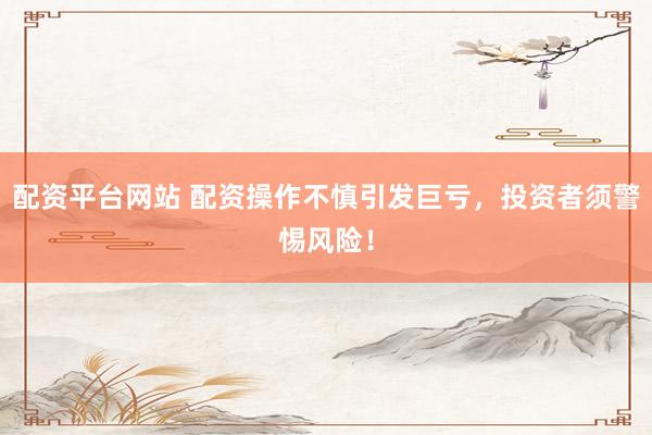 配资平台网站 配资操作不慎引发巨亏，投资者须警惕风险！