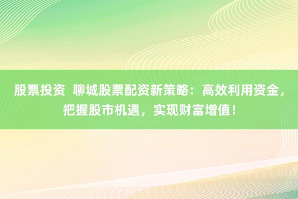 股票投资  聊城股票配资新策略：高效利用资金，把握股市机遇，实现财富增值！
