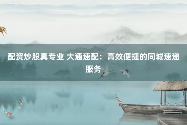 配资炒股真专业 大通速配：高效便捷的同城速递服务