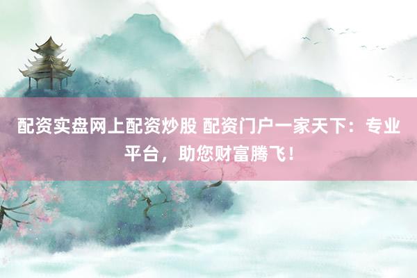 配资实盘网上配资炒股 配资门户一家天下：专业平台，助您财富腾飞！
