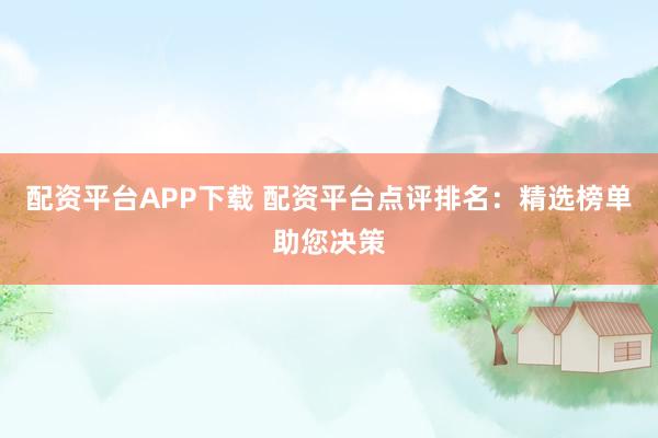 配资平台APP下载 配资平台点评排名：精选榜单助您决策