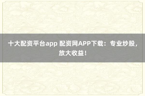 十大配资平台app 配资网APP下载：专业炒股，放大收益！