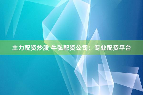 主力配资炒股 牛弘配资公司：专业配资平台