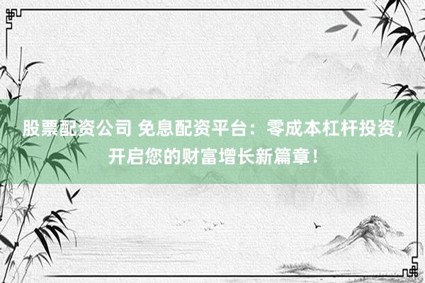 股票配资公司 免息配资平台：零成本杠杆投资，开启您的财富增长新篇章！