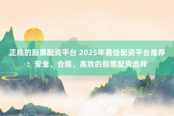 正规的股票配资平台 2025年最佳配资平台推荐：安全、合规、高效的股票配资选择