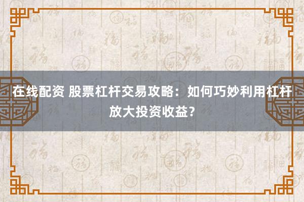 在线配资 股票杠杆交易攻略：如何巧妙利用杠杆放大投资收益？