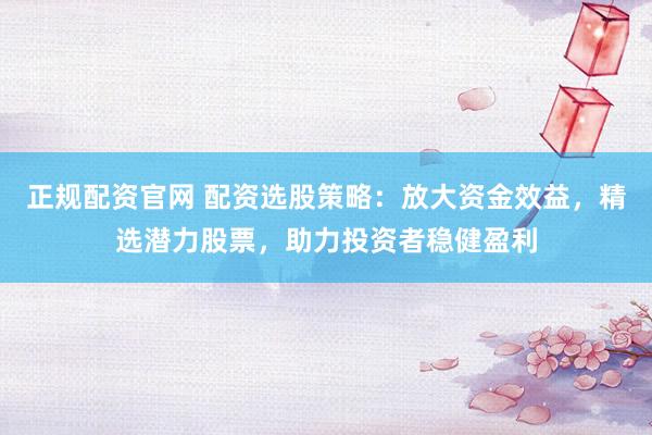 正规配资官网 配资选股策略：放大资金效益，精选潜力股票，助力投资者稳健盈利