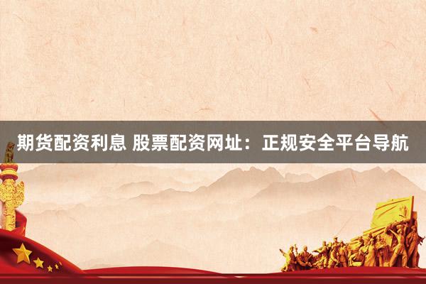 期货配资利息 股票配资网址：正规安全平台导航