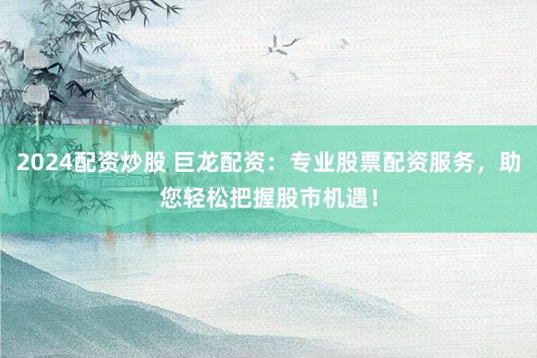 2024配资炒股 巨龙配资：专业股票配资服务，助您轻松把握股市机遇！
