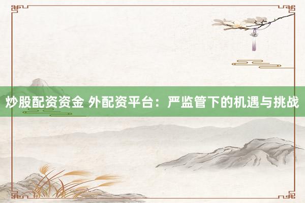 炒股配资资金 外配资平台：严监管下的机遇与挑战